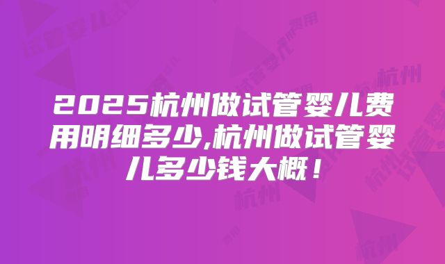 2025杭州做试管婴儿费用明细多少,杭州做试管婴儿多少钱大概！