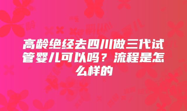 高龄绝经去四川做三代试管婴儿可以吗?流程是怎么样的