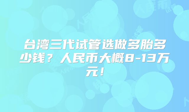台湾三代试管选做多胎多少钱?人民币大概8-13万元!