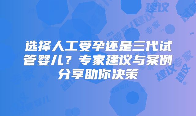 选择人工受孕还是三代试管婴儿?专家建议与案例分享助你决策