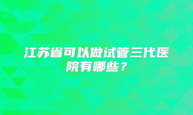 江苏省可以做试管三代医院有哪些?