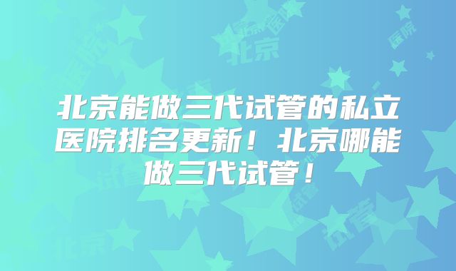 北京能做三代试管的私立医院排名更新!北京哪能做三代试管!