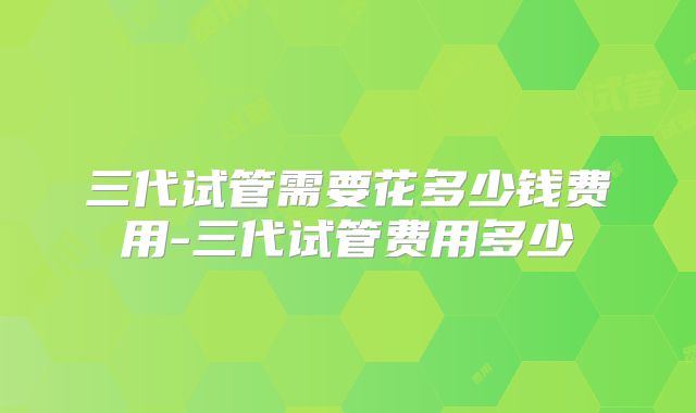 三代试管需要花多少钱费用-三代试管费用多少