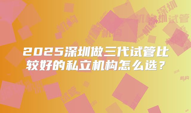 2025深圳做三代试管比较好的私立机构怎么选？