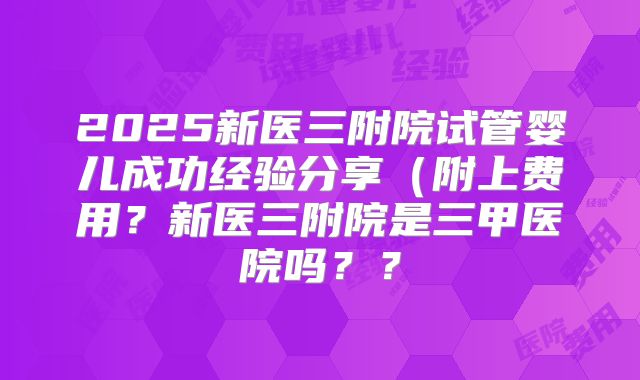 2025新医三附院试管婴儿成功经验分享（附上费用？新医三附院是三甲医院吗？？