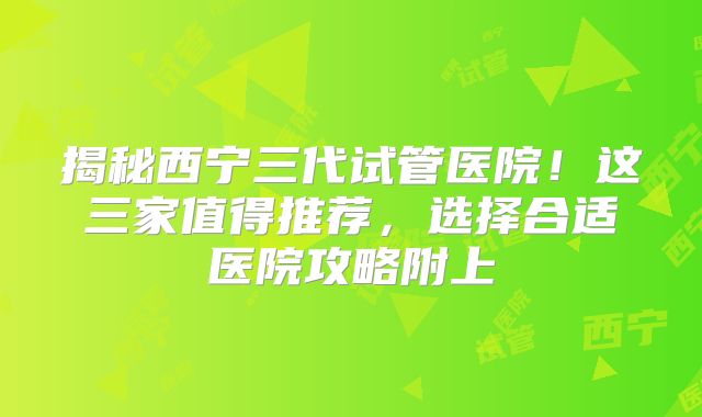 揭秘西宁三代试管医院！这三家值得推荐，选择合适医院攻略附上