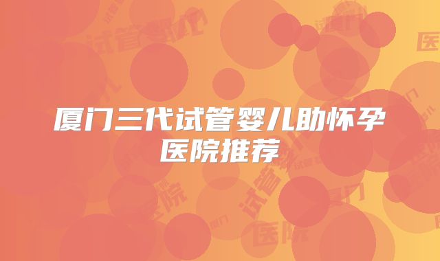 厦门三代试管婴儿助怀孕医院推荐