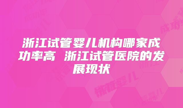 浙江试管婴儿机构哪家成功率高 浙江试管医院的发展现状