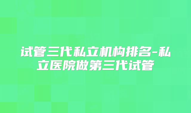试管三代私立机构排名-私立医院做第三代试管