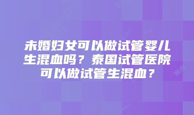 未婚妇女可以做试管婴儿生混血吗？泰国试管医院可以做试管生混血？