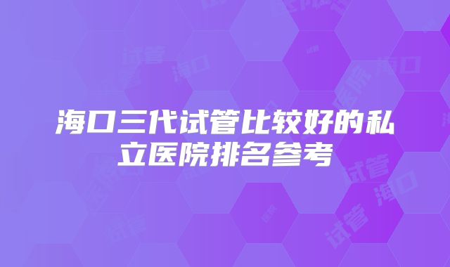 海口三代试管比较好的私立医院排名参考