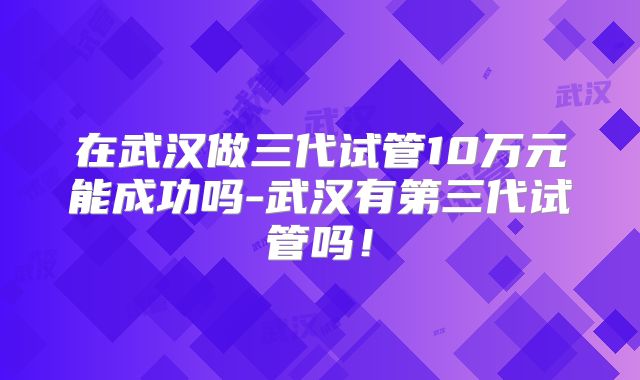 在武汉做三代试管10万元能成功吗-武汉有第三代试管吗！