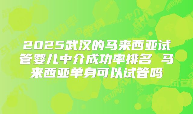 2025武汉的马来西亚试管婴儿中介成功率排名 马来西亚单身可以试管吗