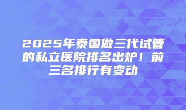 2025年泰国做三代试管的私立医院排名出炉!前三名排行有变动