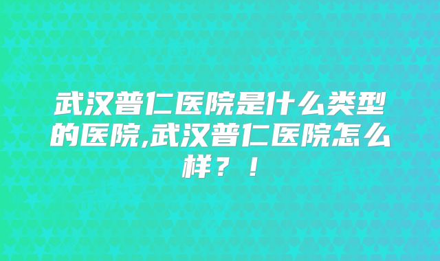 武汉普仁医院是什么类型的医院,武汉普仁医院怎么样？！