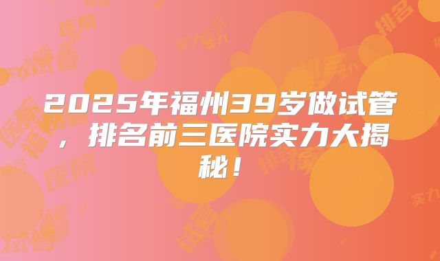 2025年福州39岁做试管，排名前三医院实力大揭秘！