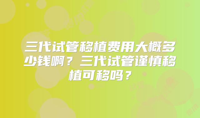三代试管移植费用大概多少钱啊？三代试管谨慎移植可移吗？