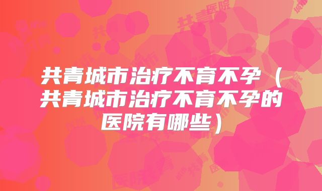 共青城市治疗不育不孕（共青城市治疗不育不孕的医院有哪些）