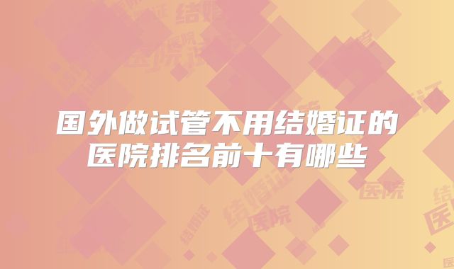 国外做试管不用结婚证的医院排名前十有哪些