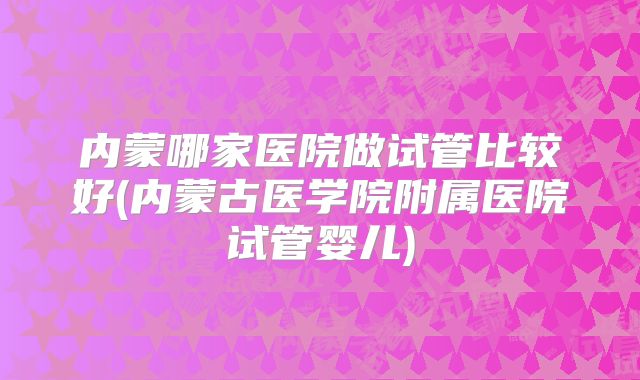 内蒙哪家医院做试管比较好(内蒙古医学院附属医院试管婴儿)