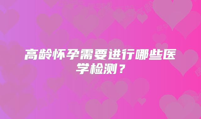高龄怀孕需要进行哪些医学检测？