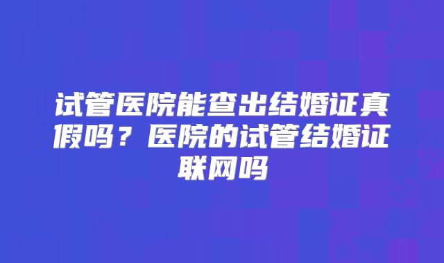 试管医院能查出结婚证真假吗?医院的试管结婚证联网吗