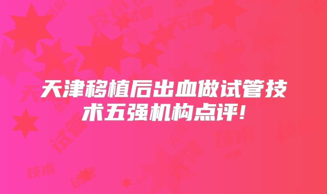 天津移植后出血做试管技术五强机构点评!