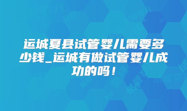 运城夏县试管婴儿需要多少钱_运城有做试管婴儿成功的吗!