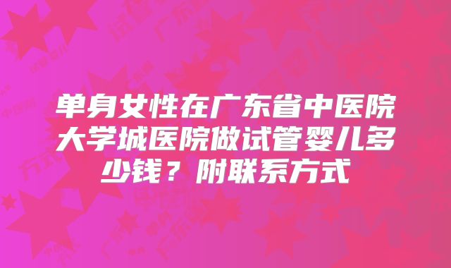 单身女性在广东省中医院大学城医院做试管婴儿多少钱？附联系方式