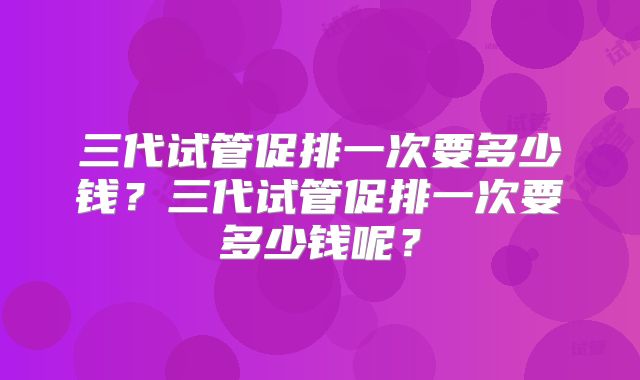 三代试管促排一次要多少钱？三代试管促排一次要多少钱呢？
