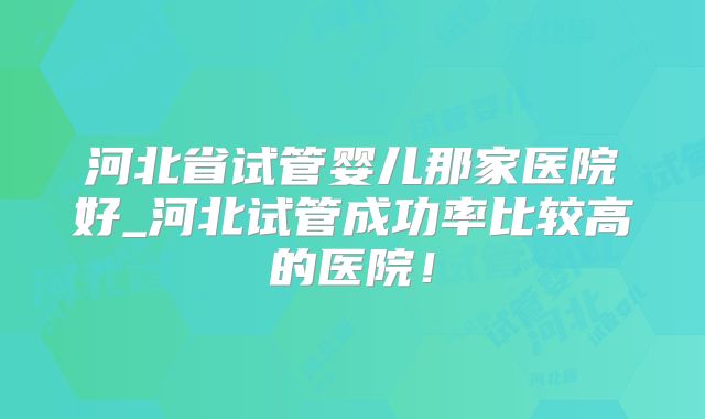 河北省试管婴儿那家医院好_河北试管成功率比较高的医院！