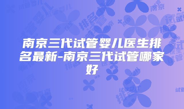 南京三代试管婴儿医生排名最新-南京三代试管哪家好