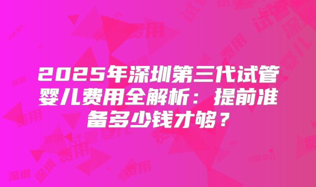 2025年深圳第三代试管婴儿费用全解析：提前准备多少钱才够？