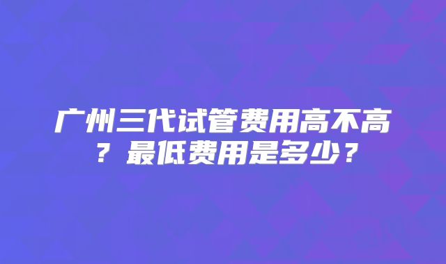 广州三代试管费用高不高？最低费用是多少？
