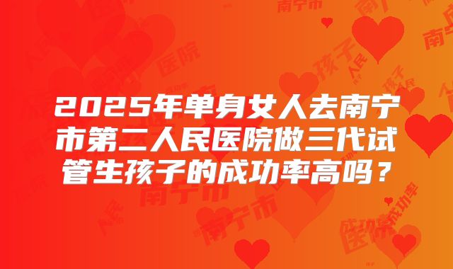 2025年单身女人去南宁市第二人民医院做三代试管生孩子的成功率高吗?