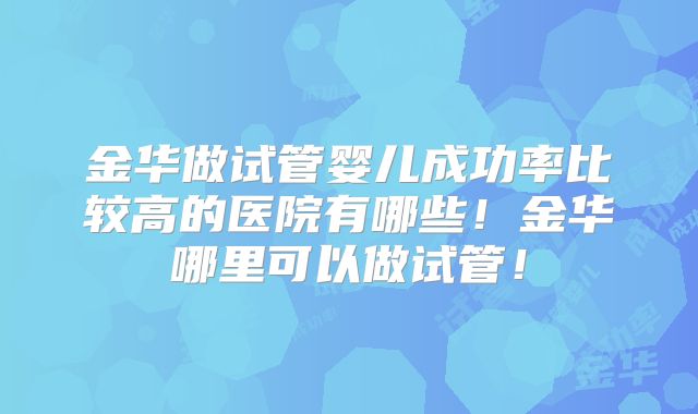 金华做试管婴儿成功率比较高的医院有哪些！金华哪里可以做试管！