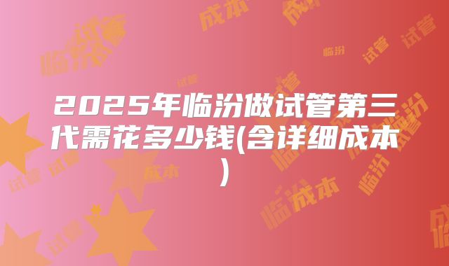 2025年临汾做试管第三代需花多少钱(含详细成本)