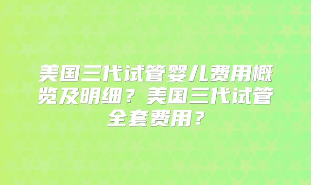 美国三代试管婴儿费用概览及明细？美国三代试管全套费用？