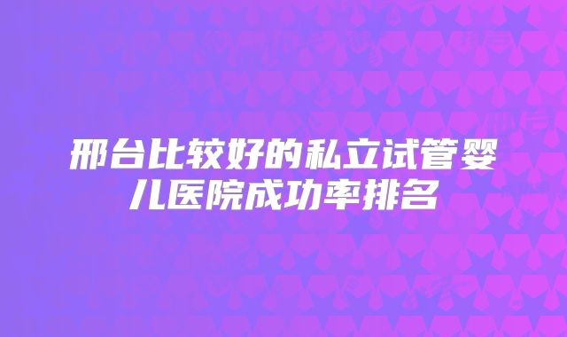 邢台比较好的私立试管婴儿医院成功率排名