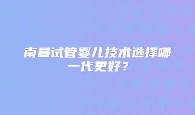 南昌试管婴儿技术选择哪一代更好？