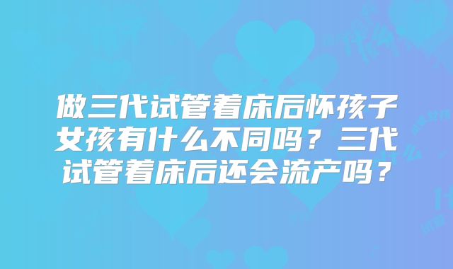做三代试管着床后怀孩子女孩有什么不同吗？三代试管着床后还会流产吗？