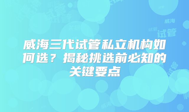 威海三代试管私立机构如何选？揭秘挑选前必知的关键要点