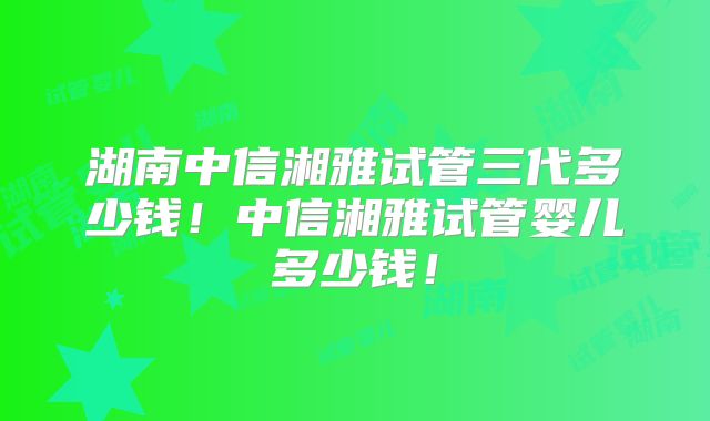 湖南中信湘雅试管三代多少钱！中信湘雅试管婴儿多少钱！