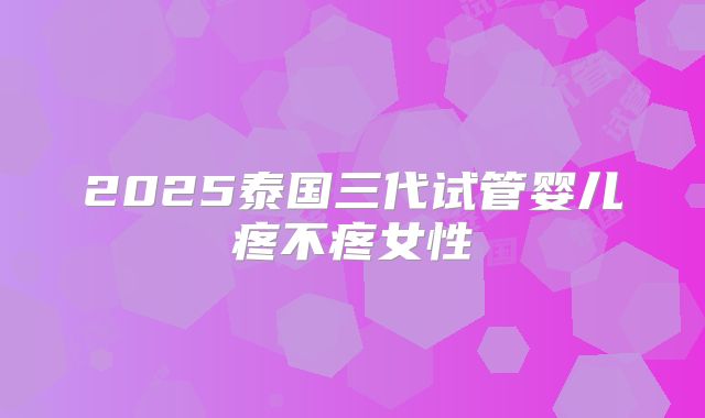2025泰国三代试管婴儿疼不疼女性