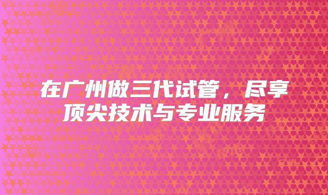 在广州做三代试管，尽享顶尖技术与专业服务