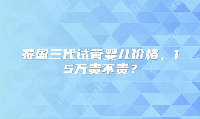 泰国三代试管婴儿价格，15万贵不贵？
