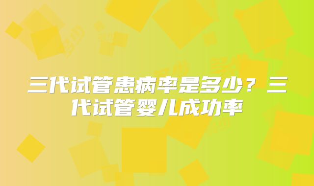 三代试管患病率是多少？三代试管婴儿成功率
