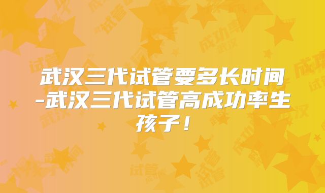 武汉三代试管要多长时间-武汉三代试管高成功率生孩子！