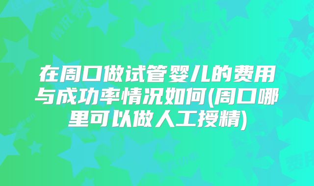 在周口做试管婴儿的费用与成功率情况如何(周口哪里可以做人工授精)