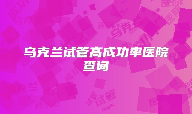 乌克兰试管高成功率医院查询